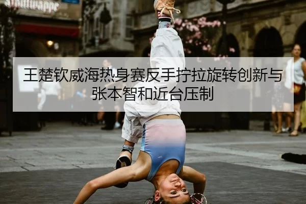 王楚钦威海热身赛反手拧拉旋转创新与张本智和近台压制
