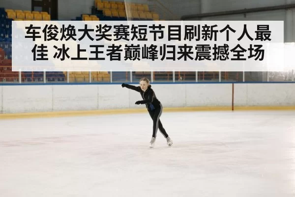 车俊焕大奖赛短节目刷新个人最佳 冰上王者巅峰归来震撼全场