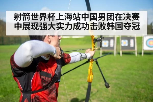射箭世界杯上海站中国男团在决赛中展现强大实力成功击败韩国夺冠